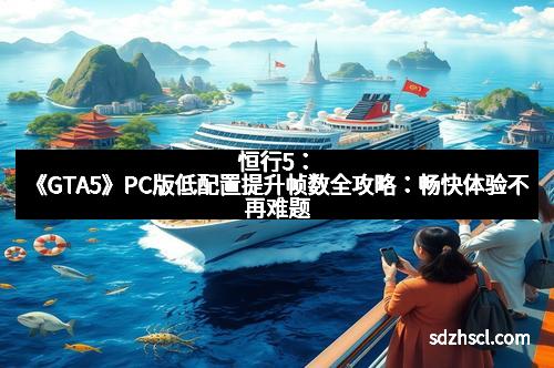 恒行5：《GTA5》PC版低配置提升帧数全攻略：畅快体验不再难题