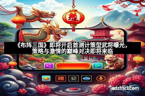 《布阵三国》即将开启首测计策型武将曝光，策略与激情的巅峰对决即将来临